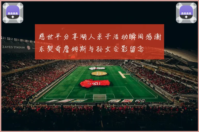 慈世平分享湖人亲子活动瞬间感谢东契奇詹姆斯与孙女合影留念