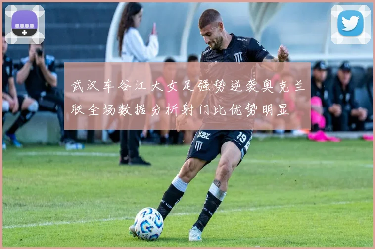 武汉车谷江大女足强势逆袭奥克兰联全场数据分析射门比优势明显
