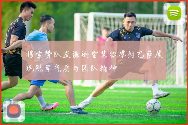 穆索赞队友谦逊智慧称零封巴萨展现冠军气质与团队精神