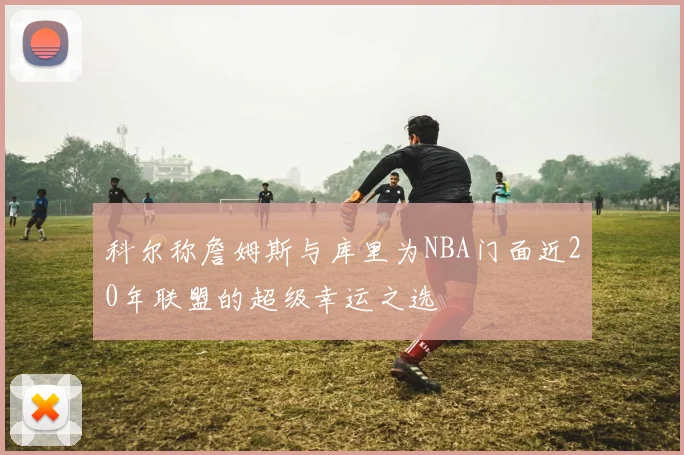 科尔称詹姆斯与库里为NBA门面近20年联盟的超级幸运之选