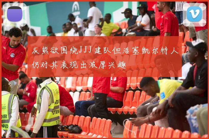 灰熊欲围绕JJJ建队但活塞凯尔特人仍对其表现出浓厚兴趣