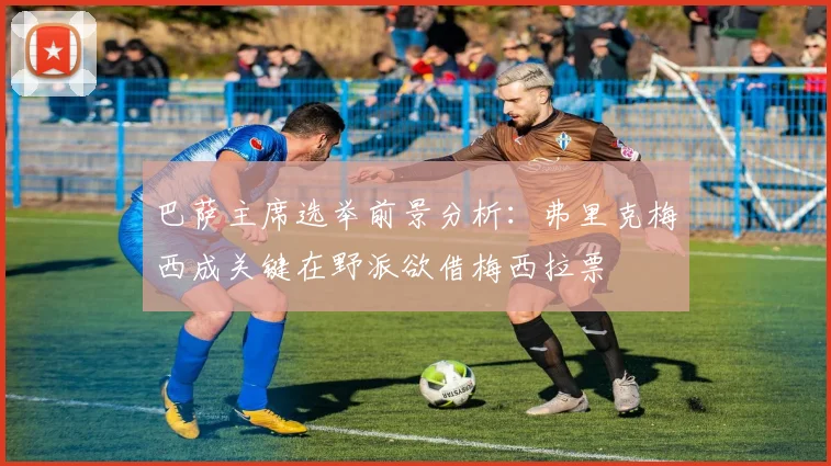 巴萨主席选举前景分析：弗里克梅西成关键在野派欲借梅西拉票
