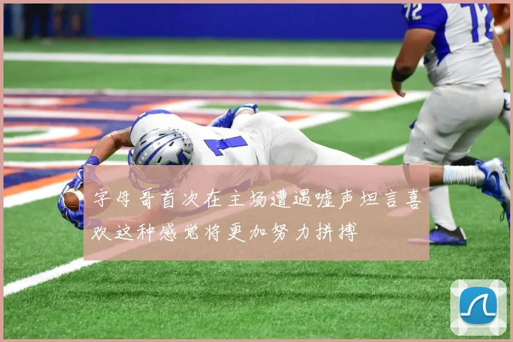 字母哥首次在主场遭遇嘘声坦言喜欢这种感觉将更加努力拼搏