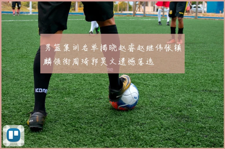 男篮集训名单揭晓赵睿赵继伟张镇麟领衔周琦郭昊文遗憾落选