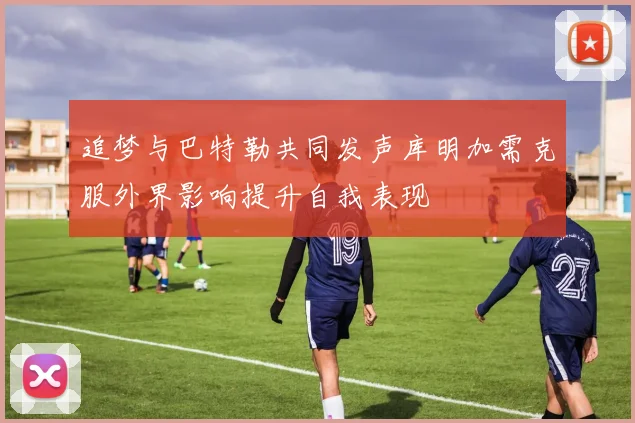 追梦与巴特勒共同发声库明加需克服外界影响提升自我表现