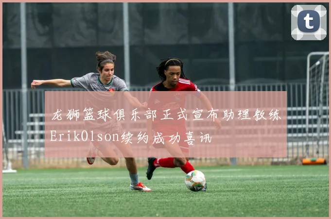 龙狮篮球俱乐部正式宣布助理教练ErikOlson续约成功喜讯