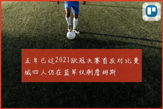 五年已过2021欧冠决赛首发对比曼城四人仍在蓝军仅剩詹姆斯