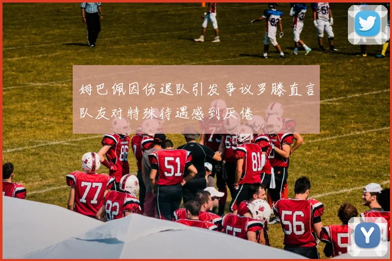 姆巴佩因伤退队引发争议罗滕直言队友对特殊待遇感到厌倦