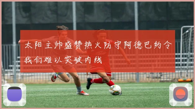 太阳主帅盛赞热火防守阿德巴约令我们难以突破内线
