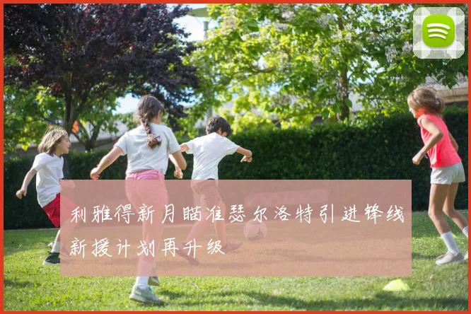 利雅得新月瞄准瑟尔洛特引进锋线新援计划再升级