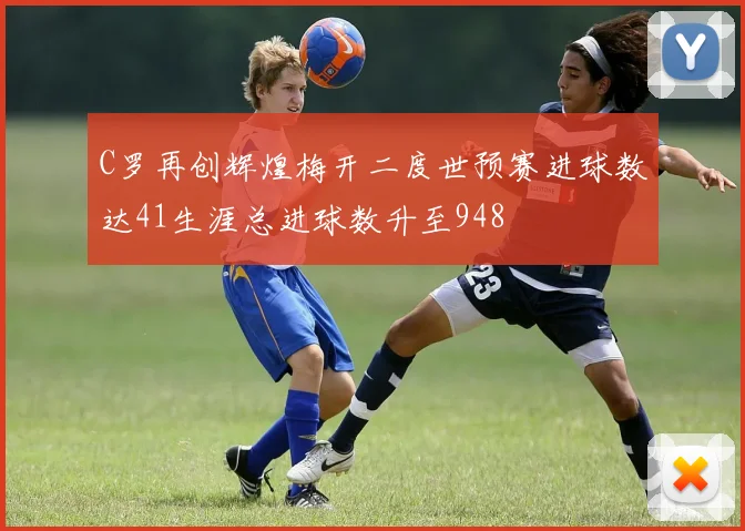 C罗再创辉煌梅开二度世预赛进球数达41生涯总进球数升至948
