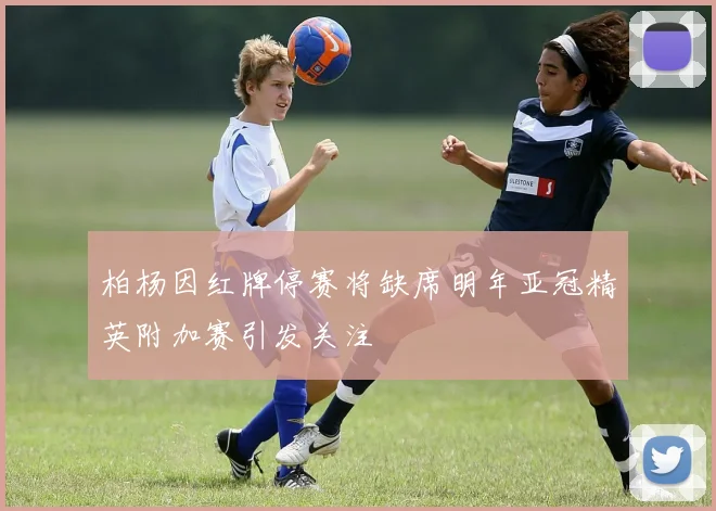 柏杨因红牌停赛将缺席明年亚冠精英附加赛引发关注