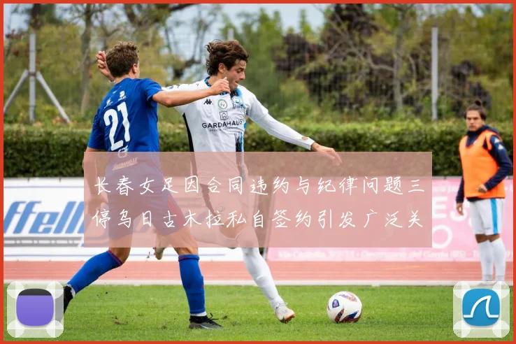 长春女足因合同违约与纪律问题三停乌日古木拉私自签约引发广泛关注
