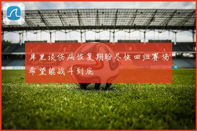 库里谈伤病恢复期盼尽快回归赛场希望能战斗到底