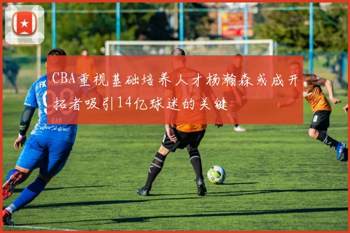 CBA重视基础培养人才杨瀚森或成开拓者吸引14亿球迷的关键