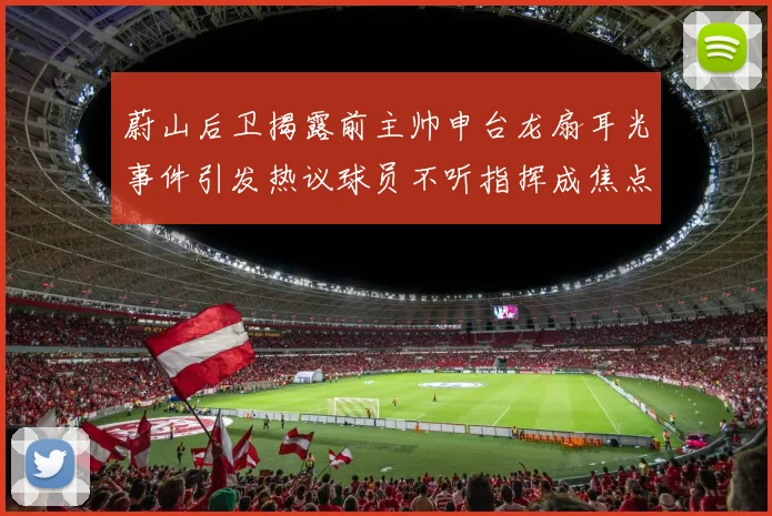 蔚山后卫揭露前主帅申台龙扇耳光事件引发热议球员不听指挥成焦点