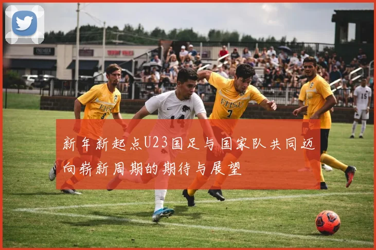 新年新起点U23国足与国家队共同迈向崭新周期的期待与展望