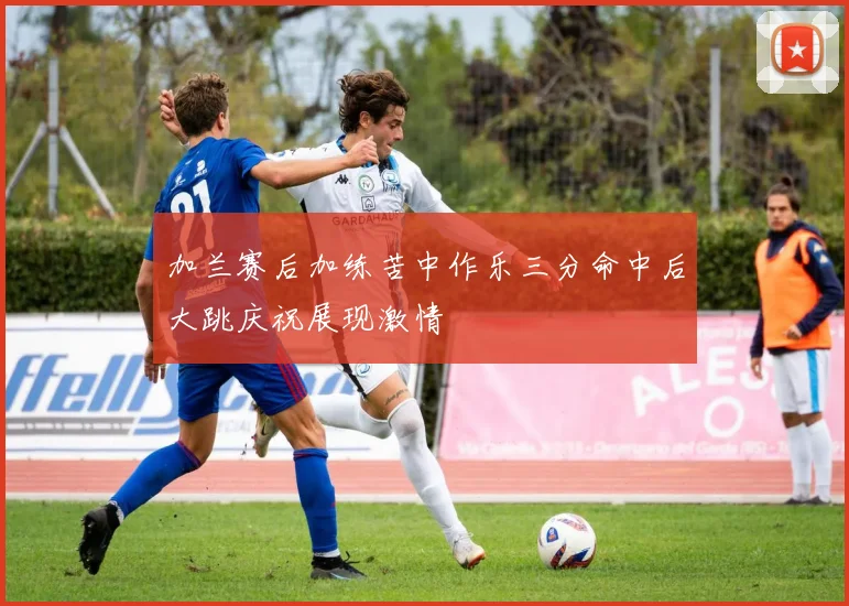 加兰赛后加练苦中作乐三分命中后大跳庆祝展现激情