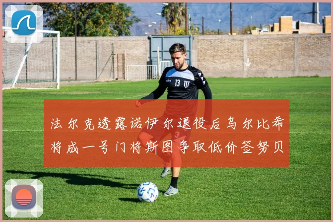 法尔克透露诺伊尔退役后乌尔比希将成一号门将斯图争取低价签努贝尔