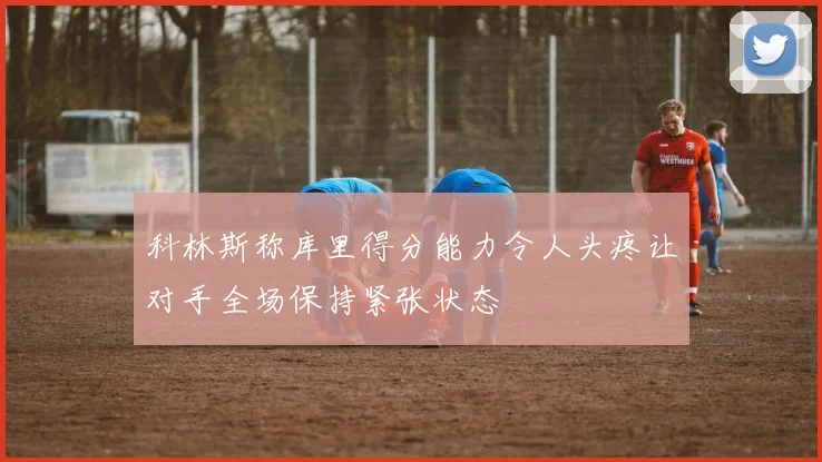 科林斯称库里得分能力令人头疼让对手全场保持紧张状态