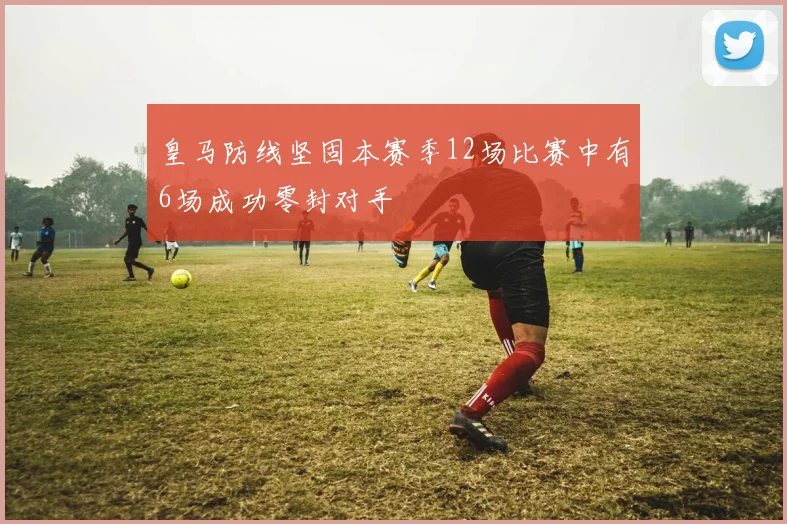 皇马防线坚固本赛季12场比赛中有6场成功零封对手