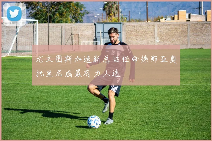 尤文图斯加速新总监任命热那亚奥托里尼成最有力人选