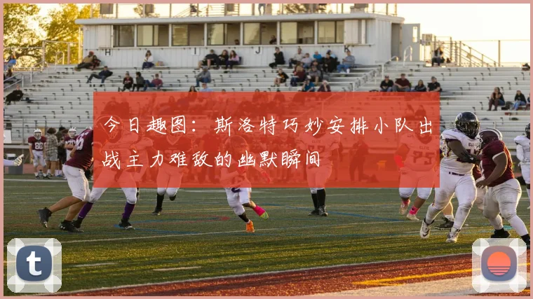 今日趣图：斯洛特巧妙安排小队出战主力难敌的幽默瞬间
