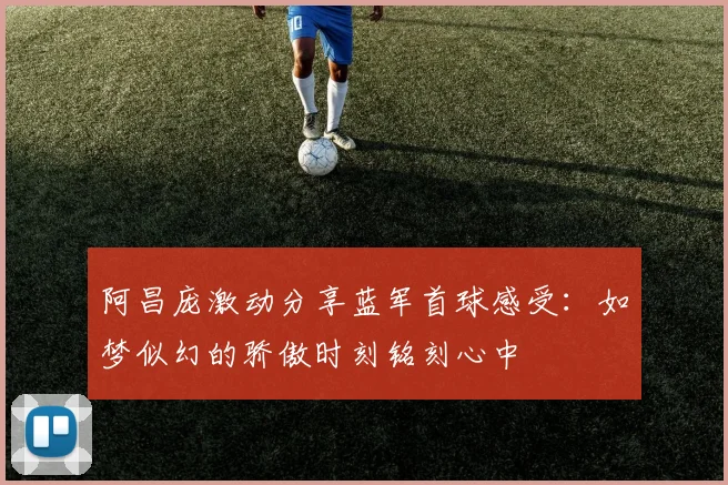阿昌庞激动分享蓝军首球感受：如梦似幻的骄傲时刻铭刻心中