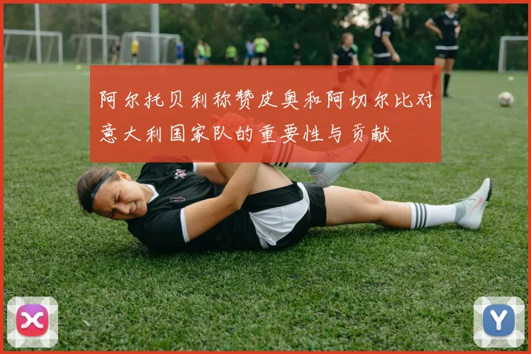 阿尔托贝利称赞皮奥和阿切尔比对意大利国家队的重要性与贡献