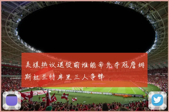 美媒热议退役前谁能率先夺冠詹姆斯杜兰特库里三人争锋