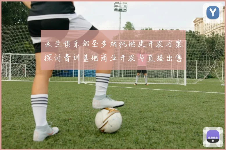 米兰俱乐部圣多纳托地皮开发方案探讨青训基地商业开发与直接出售的利弊分析