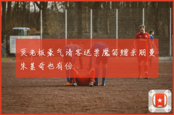 莫老板豪气请客送票魔笛赠亲朋曼朱基奇也有份