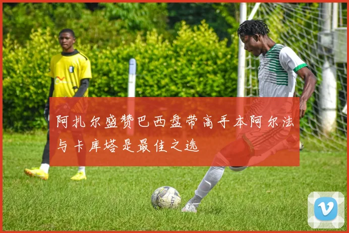 阿扎尔盛赞巴西盘带高手本阿尔法与卡库塔是最佳之选