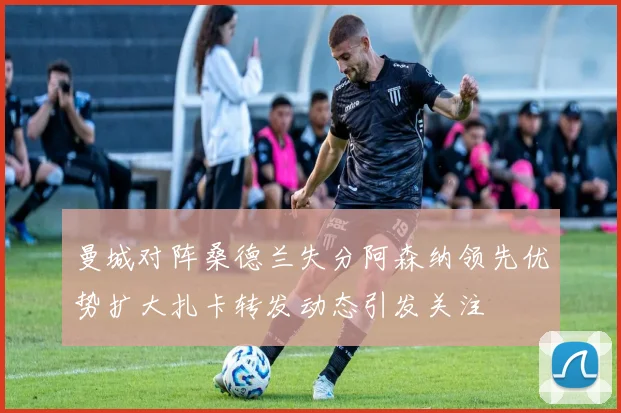 曼城对阵桑德兰失分阿森纳领先优势扩大扎卡转发动态引发关注