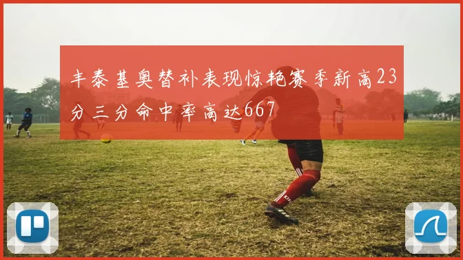 丰泰基奥替补表现惊艳赛季新高23分三分命中率高达667