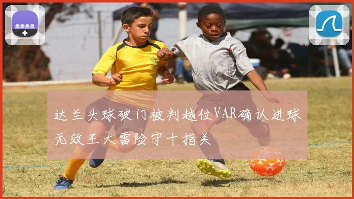 达兰头球破门被判越位VAR确认进球无效王大雷险守十指关
