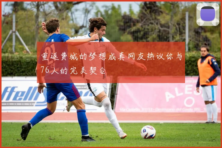 重返费城的梦想成真网友热议你与76人的完美契合