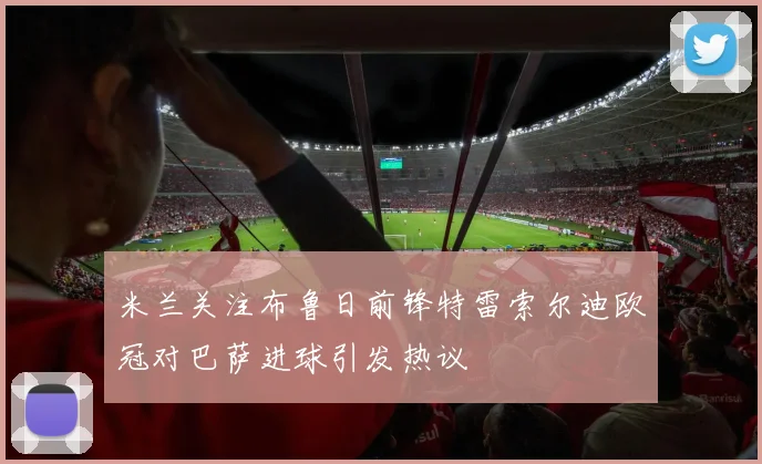 米兰关注布鲁日前锋特雷索尔迪欧冠对巴萨进球引发热议